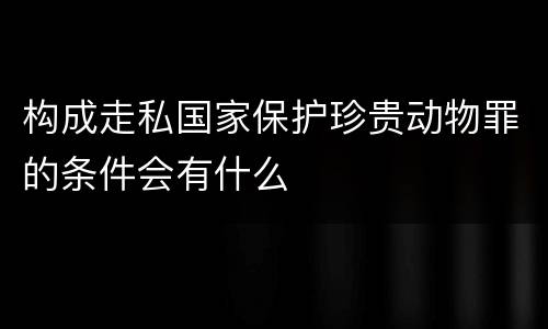 构成走私国家保护珍贵动物罪的条件会有什么