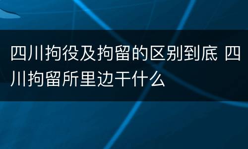 四川拘役及拘留的区别到底 四川拘留所里边干什么