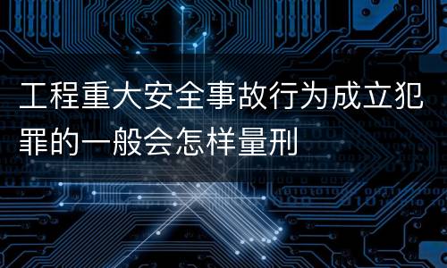 工程重大安全事故行为成立犯罪的一般会怎样量刑