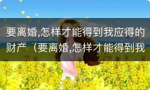 要离婚,怎样才能得到我应得的财产（要离婚,怎样才能得到我应得的财产呢）