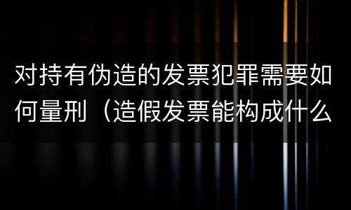 对持有伪造的发票犯罪需要如何量刑（造假发票能构成什么罪）