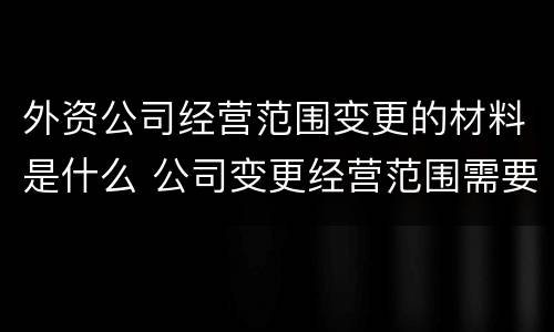 外资公司经营范围变更的材料是什么 公司变更经营范围需要什么资料
