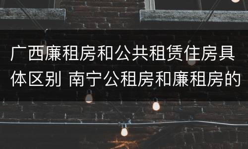 广西廉租房和公共租赁住房具体区别 南宁公租房和廉租房的区别