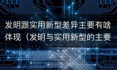 发明跟实用新型差异主要有啥体现（发明与实用新型的主要区别）