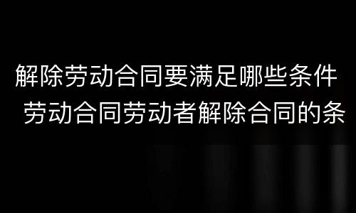 解除劳动合同要满足哪些条件 劳动合同劳动者解除合同的条件