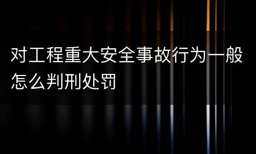 对工程重大安全事故行为一般怎么判刑处罚