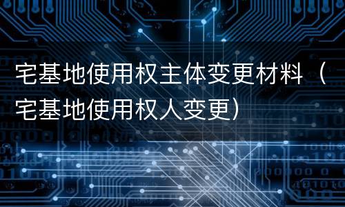 宅基地使用权主体变更材料（宅基地使用权人变更）