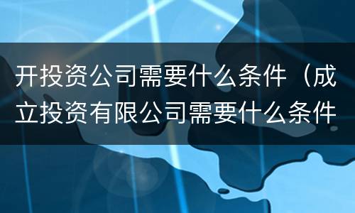 开投资公司需要什么条件（成立投资有限公司需要什么条件）