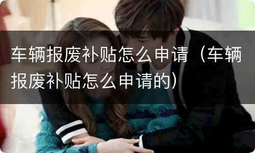 车辆报废补贴怎么申请（车辆报废补贴怎么申请的）