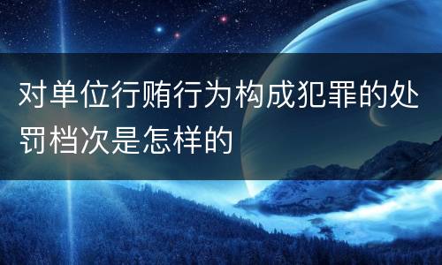 对单位行贿行为构成犯罪的处罚档次是怎样的