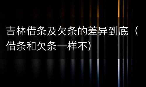 吉林借条及欠条的差异到底（借条和欠条一样不）