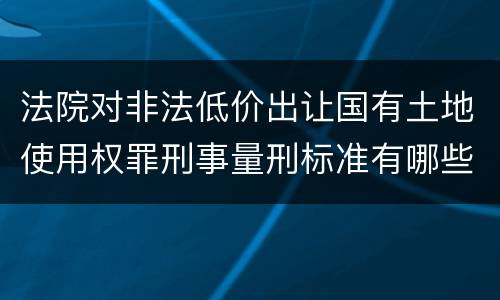 法院对非法低价出让国有土地使用权罪刑事量刑标准有哪些