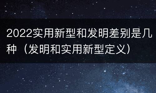 2022实用新型和发明差别是几种（发明和实用新型定义）