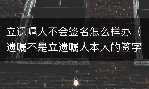 立遗嘱人不会签名怎么样办（遗嘱不是立遗嘱人本人的签字有效吗?）