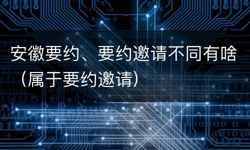 安徽要约、要约邀请不同有啥（属于要约邀请）