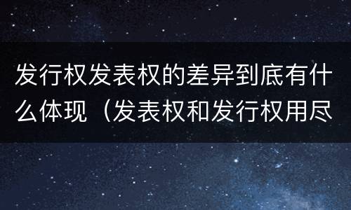 发行权发表权的差异到底有什么体现（发表权和发行权用尽区别）