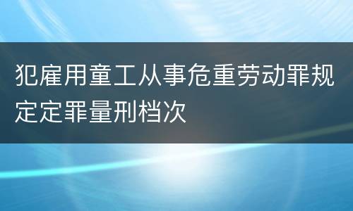 犯雇用童工从事危重劳动罪规定定罪量刑档次