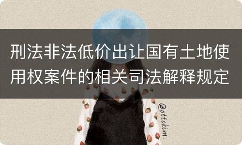 刑法非法低价出让国有土地使用权案件的相关司法解释规定主要内容