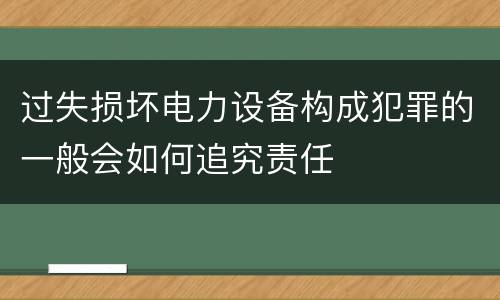 过失损坏电力设备构成犯罪的一般会如何追究责任
