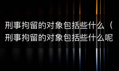 刑事拘留的对象包括些什么（刑事拘留的对象包括些什么呢）