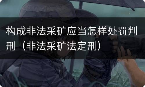 构成非法采矿应当怎样处罚判刑（非法采矿法定刑）