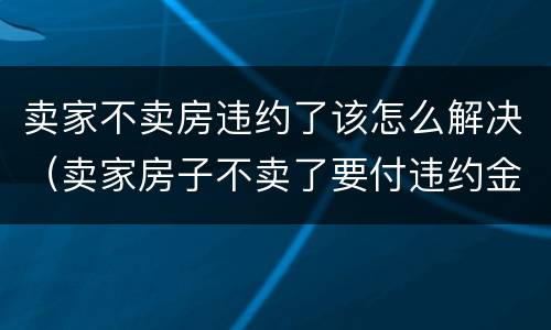 卖家不卖房违约了该怎么解决（卖家房子不卖了要付违约金）