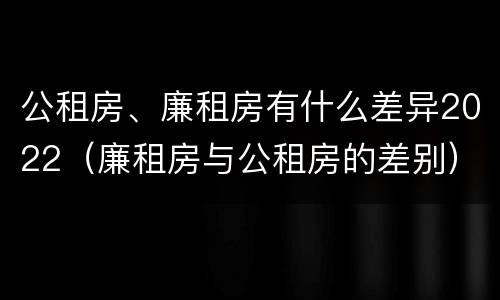 公租房、廉租房有什么差异2022（廉租房与公租房的差别）