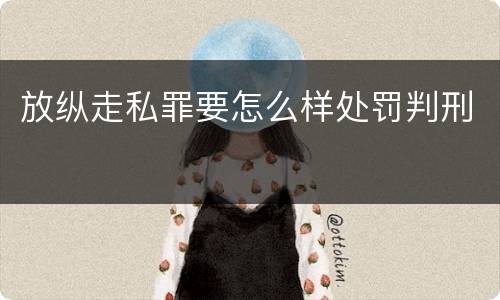 放纵走私罪要怎么样处罚判刑