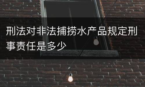 刑法对非法捕捞水产品规定刑事责任是多少