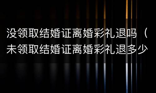 没领取结婚证离婚彩礼退吗（未领取结婚证离婚彩礼退多少）