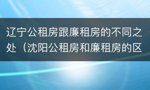 辽宁公租房跟廉租房的不同之处（沈阳公租房和廉租房的区别）