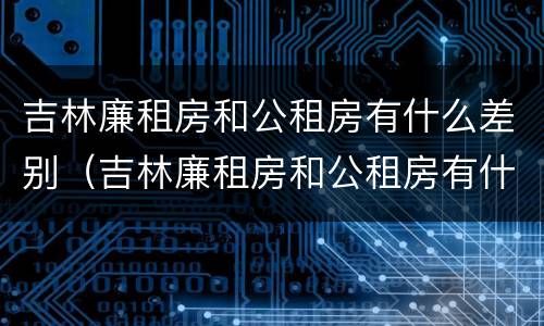 吉林廉租房和公租房有什么差别（吉林廉租房和公租房有什么差别吗）