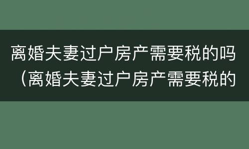 离婚夫妻过户房产需要税的吗（离婚夫妻过户房产需要税的吗?）