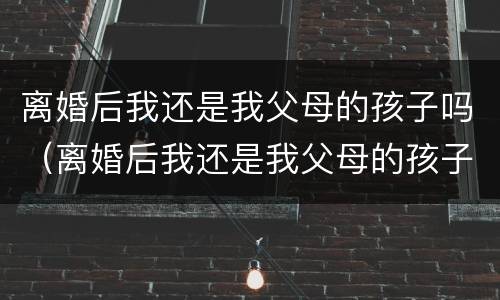 离婚后我还是我父母的孩子吗（离婚后我还是我父母的孩子吗小说）
