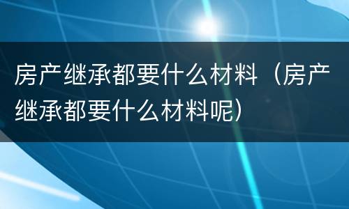 房产继承都要什么材料（房产继承都要什么材料呢）