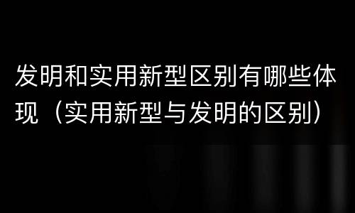 发明和实用新型区别有哪些体现（实用新型与发明的区别）
