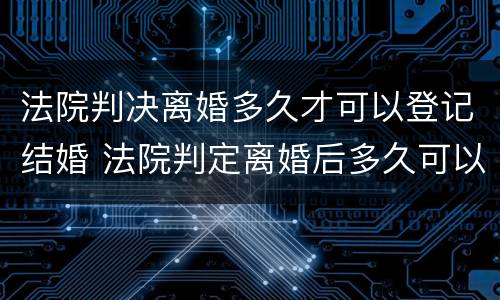 法院判决离婚多久才可以登记结婚 法院判定离婚后多久可以结婚