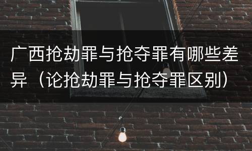 广西抢劫罪与抢夺罪有哪些差异（论抢劫罪与抢夺罪区别）