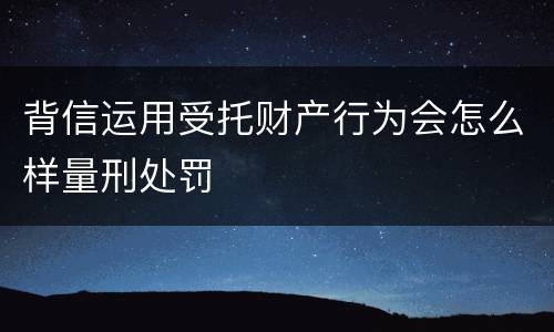 背信运用受托财产行为会怎么样量刑处罚