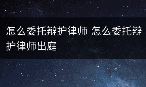 怎么委托辩护律师 怎么委托辩护律师出庭