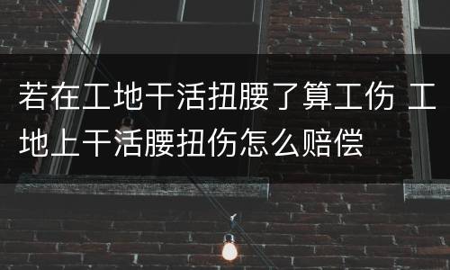 若在工地干活扭腰了算工伤 工地上干活腰扭伤怎么赔偿