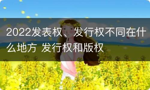 2022发表权、发行权不同在什么地方 发行权和版权