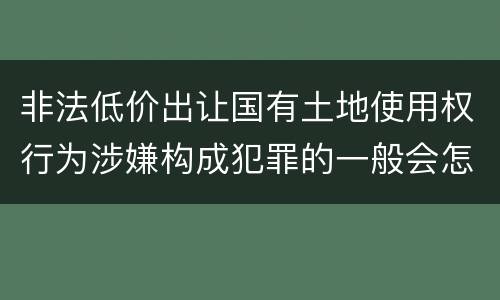 非法低价出让国有土地使用权行为涉嫌构成犯罪的一般会怎样追究法律责任
