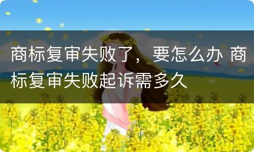 商标复审失败了，要怎么办 商标复审失败起诉需多久