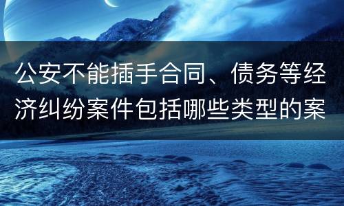 公安不能插手合同、债务等经济纠纷案件包括哪些类型的案件