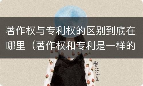 著作权与专利权的区别到底在哪里（著作权和专利是一样的吗）