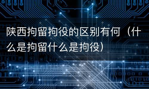 陕西拘留拘役的区别有何（什么是拘留什么是拘役）