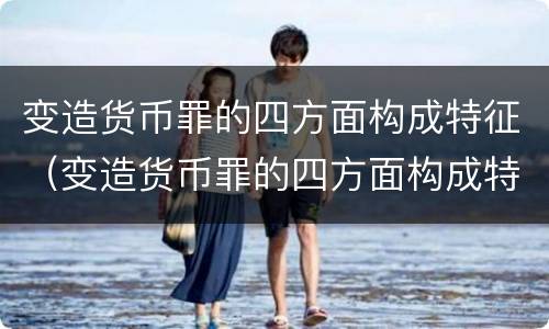 变造货币罪的四方面构成特征（变造货币罪的四方面构成特征是什么）