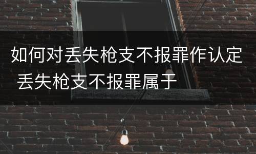 如何对丢失枪支不报罪作认定 丢失枪支不报罪属于