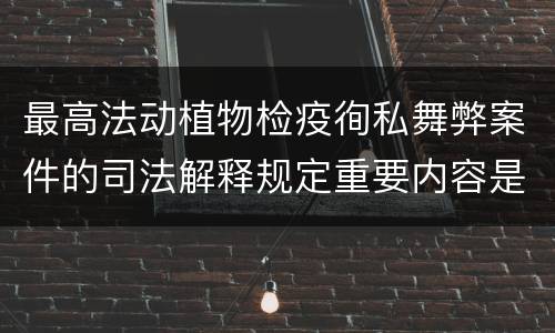 最高法动植物检疫徇私舞弊案件的司法解释规定重要内容是什么